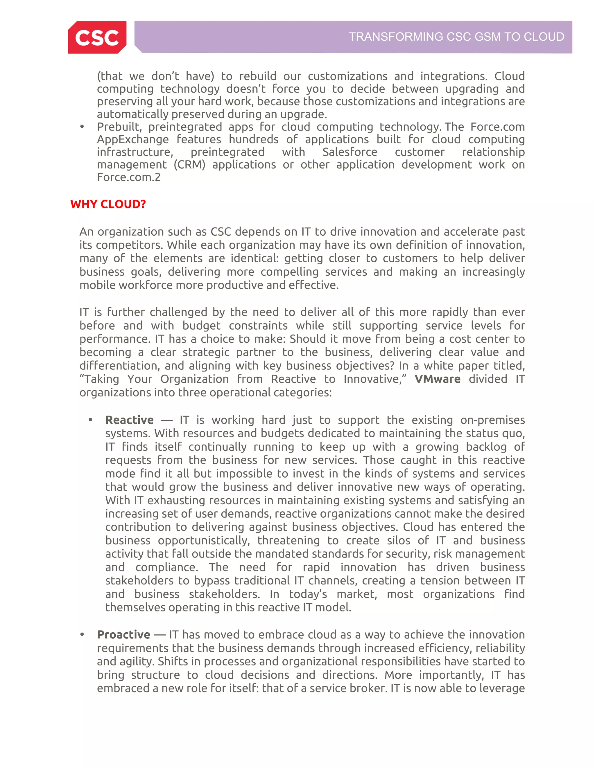 TRANSFORMING CSC GSM TO CLOUD
(that we don’t have) to rebuild our customizations and integrations. Cloud
computing technology doesn’t force you to decide between upgrading and
preserving all your hard work, because those customizations and integrations are
automatically preserved during an upgrade.
• Prebuilt, preintegrated apps for cloud computing technology. The Force.com
AppExchange features hundreds of applications built for cloud computing
infrastructure, preintegrated with Salesforce customer relationship
management (CRM) applications or other application development work on
Force.com.2
WHY CLOUD?
An organization such as CSC depends on IT to drive innovation and accelerate past
its competitors. While each organization may have its own definition of innovation,
many of the elements are identical: getting closer to customers to help deliver
business goals, delivering more compelling services and making an increasingly
mobile workforce more productive and effective.
IT is further challenged by the need to deliver all of this more rapidly than ever
before and with budget constraints while still supporting service levels for
performance. IT has a choice to make: Should it move from being a cost center to
becoming a clear strategic partner to the business, delivering clear value and
differentiation, and aligning with key business objectives? In a white paper titled,
“Taking Your Organization from Reactive to Innovative,” VMware divided IT
organizations into three operational categories:
• Reactive — IT is working hard just to support the existing on-premises
systems. With resources and budgets dedicated to maintaining the status quo,
IT finds itself continually running to keep up with a growing backlog of
requests from the business for new services. Those caught in this reactive
mode find it all but impossible to invest in the kinds of systems and services
that would grow the business and deliver innovative new ways of operating.
With IT exhausting resources in maintaining existing systems and satisfying an
increasing set of user demands, reactive organizations cannot make the desired
contribution to delivering against business objectives. Cloud has entered the
business opportunistically, threatening to create silos of IT and business
activity that fall outside the mandated standards for security, risk management
and compliance. The need for rapid innovation has driven business
stakeholders to bypass traditional IT channels, creating a tension between IT
and business stakeholders. In today’s market, most organizations find
themselves operating in this reactive IT model.
• Proactive — IT has moved to embrace cloud as a way to achieve the innovation
requirements that the business demands through increased efficiency, reliability
and agility. Shifts in processes and organizational responsibilities have started to
bring structure to cloud decisions and directions. More importantly, IT has
embraced a new role for itself: that of a service broker. IT is now able to leverage
 
