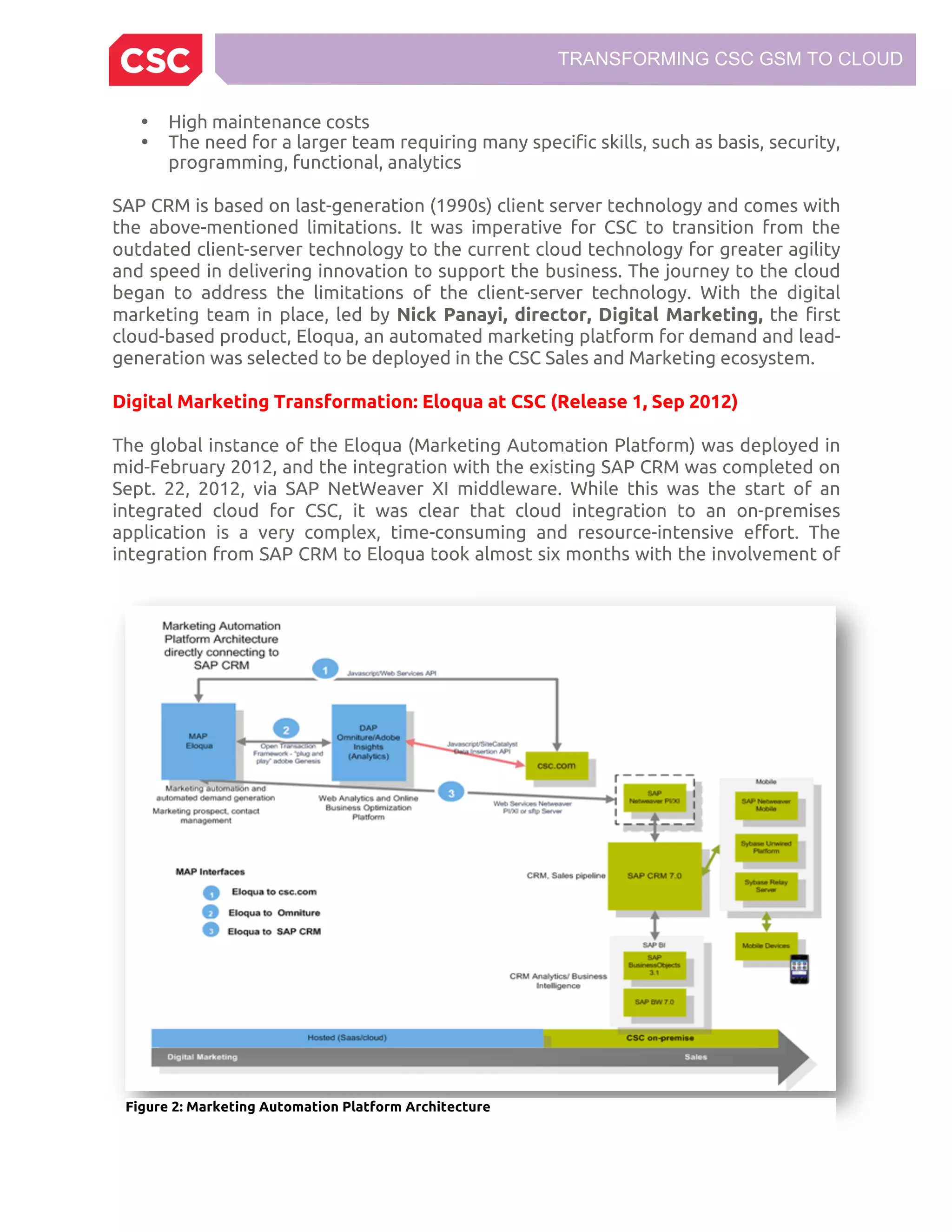 TRANSFORMING CSC GSM TO CLOUD
• High maintenance costs
• The need for a larger team requiring many specific skills, such as basis, security,
programming, functional, analytics
SAP CRM is based on last-generation (1990s) client server technology and comes with
the above-mentioned limitations. It was imperative for CSC to transition from the
outdated client-server technology to the current cloud technology for greater agility
and speed in delivering innovation to support the business. The journey to the cloud
began to address the limitations of the client-server technology. With the digital
marketing team in place, led by Nick Panayi, director, Digital Marketing, the first
cloud-based product, Eloqua, an automated marketing platform for demand and lead-
generation was selected to be deployed in the CSC Sales and Marketing ecosystem.
Digital Marketing Transformation: Eloqua at CSC (Release 1, Sep 2012)
The global instance of the Eloqua (Marketing Automation Platform) was deployed in
mid-February 2012, and the integration with the existing SAP CRM was completed on
Sept. 22, 2012, via SAP NetWeaver XI middleware. While this was the start of an
integrated cloud for CSC, it was clear that cloud integration to an on-premises
application is a very complex, time-consuming and resource-intensive effort. The
integration from SAP CRM to Eloqua took almost six months with the involvement of
Figure 2: Marketing Automation Platform Architecture
 