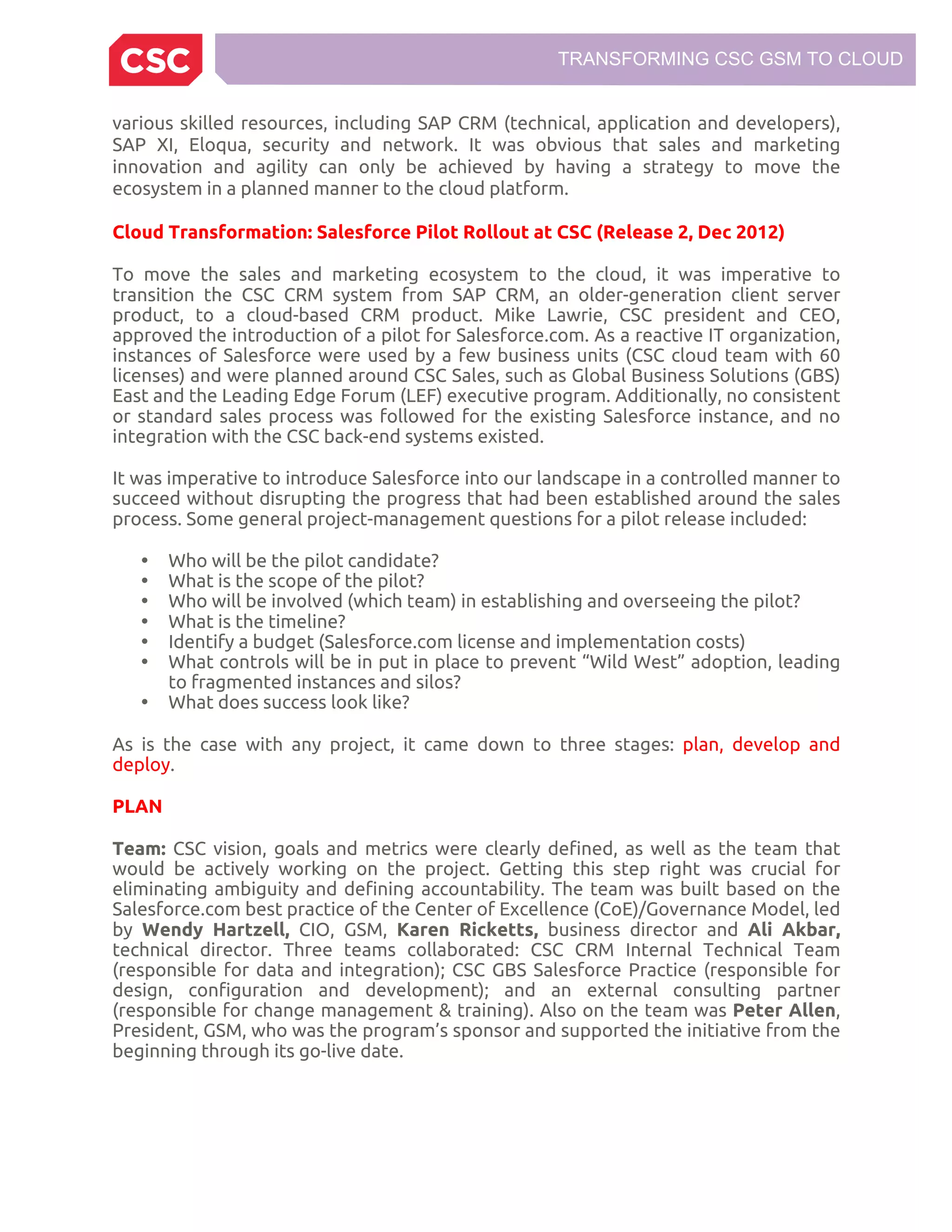 TRANSFORMING CSC GSM TO CLOUD
various skilled resources, including SAP CRM (technical, application and developers),
SAP XI, Eloqua, security and network. It was obvious that sales and marketing
innovation and agility can only be achieved by having a strategy to move the
ecosystem in a planned manner to the cloud platform.
Cloud Transformation: Salesforce Pilot Rollout at CSC (Release 2, Dec 2012)
To move the sales and marketing ecosystem to the cloud, it was imperative to
transition the CSC CRM system from SAP CRM, an older-generation client server
product, to a cloud-based CRM product. Mike Lawrie, CSC president and CEO,
approved the introduction of a pilot for Salesforce.com. As a reactive IT organization,
instances of Salesforce were used by a few business units (CSC cloud team with 60
licenses) and were planned around CSC Sales, such as Global Business Solutions (GBS)
East and the Leading Edge Forum (LEF) executive program. Additionally, no consistent
or standard sales process was followed for the existing Salesforce instance, and no
integration with the CSC back-end systems existed.
It was imperative to introduce Salesforce into our landscape in a controlled manner to
succeed without disrupting the progress that had been established around the sales
process. Some general project-management questions for a pilot release included:
• Who will be the pilot candidate?
• What is the scope of the pilot?
• Who will be involved (which team) in establishing and overseeing the pilot?
• What is the timeline?
• Identify a budget (Salesforce.com license and implementation costs)
• What controls will be in put in place to prevent “Wild West” adoption, leading
to fragmented instances and silos?
• What does success look like?
As is the case with any project, it came down to three stages: plan, develop and
deploy.
PLAN
Team: CSC vision, goals and metrics were clearly defined, as well as the team that
would be actively working on the project. Getting this step right was crucial for
eliminating ambiguity and defining accountability. The team was built based on the
Salesforce.com best practice of the Center of Excellence (CoE)/Governance Model, led
by Wendy Hartzell, CIO, GSM, Karen Ricketts, business director and Ali Akbar,
technical director. Three teams collaborated: CSC CRM Internal Technical Team
(responsible for data and integration); CSC GBS Salesforce Practice (responsible for
design, configuration and development); and an external consulting partner
(responsible for change management & training). Also on the team was Peter Allen,
President, GSM, who was the program’s sponsor and supported the initiative from the
beginning through its go-live date.
 