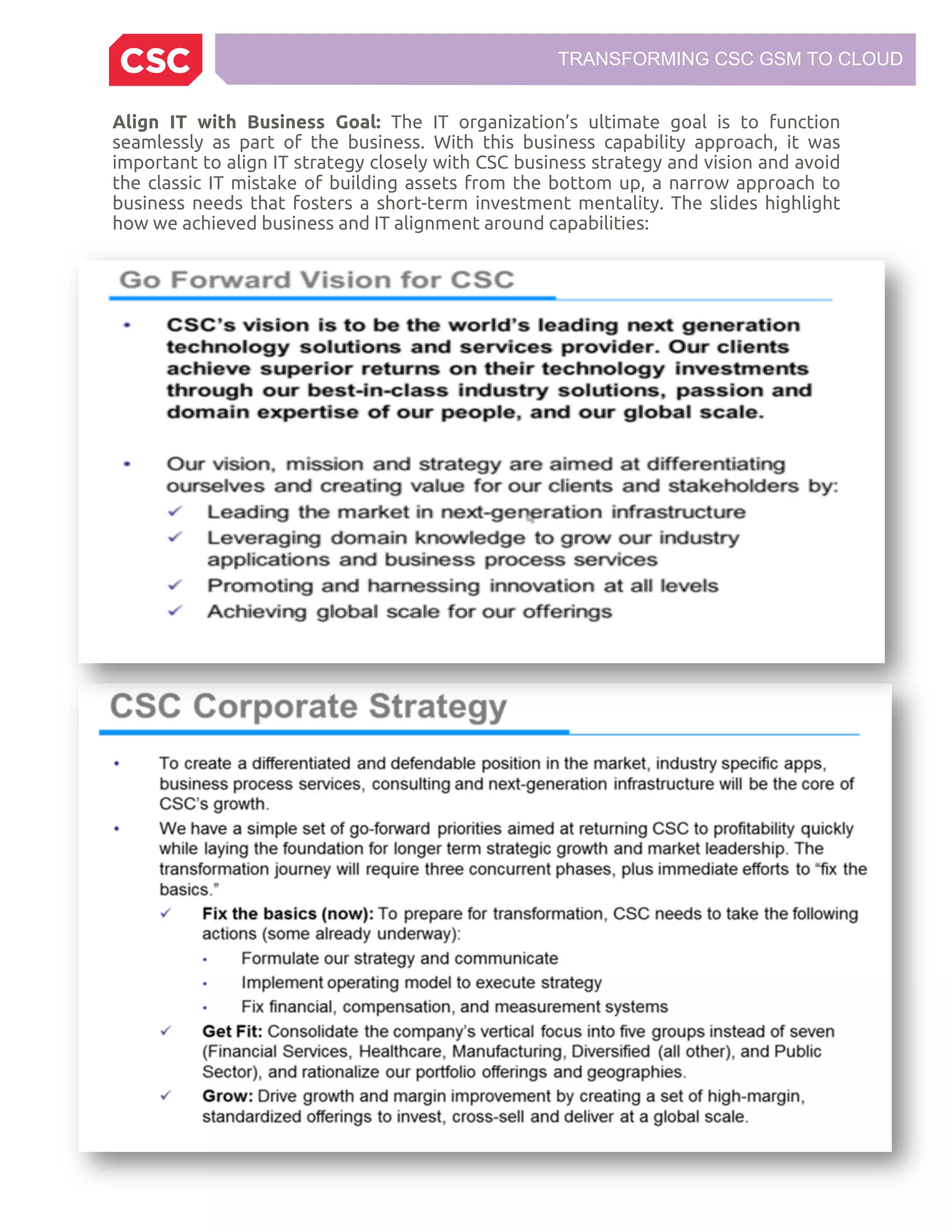 TRANSFORMING CSC GSM TO CLOUD
Align IT with Business Goal: The IT organization’s ultimate goal is to function
seamlessly as part of the business. With this business capability approach, it was
important to align IT strategy closely with CSC business strategy and vision and avoid
the classic IT mistake of building assets from the bottom up, a narrow approach to
business needs that fosters a short-term investment mentality. The slides highlight
how we achieved business and IT alignment around capabilities:
 