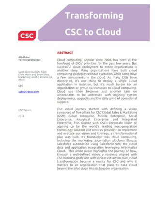 Transforming
CSC to Cloud
ABSTRACT
Cloud computing, popular since 2008, has been at the
forefront of CIOs’ priorities for the past few years. But
successful cloud deployment to entire organizations is
another story. Many organizations have built cloud
computing strategies without execution, while some have
a few components in the cloud. As many CIOs have
discovered, it’s one thing to deploy a single Cloud
application in isolation, but it’s much harder for an
organization or group to transition to cloud computing.
Cloud use then becomes just another task on
whiteboards to be addressed with ongoing system
deployments, upgrades and the daily grind of operational
support.
Our cloud journey started with defining a vision
composed of five pillars for CSC Global Sales & Marketing
(GSM) Cloud Enterprise, Mobile Enterprise, Social
Enterprise, Analytical Enterprise and Integrated
Enterprise. This aligned with CSC’s corporate vision of
aspiring to be the world’s leading next-generation
technology solution and services provider. To implement
and execute our vision and strategy, a transformational
plan was built. Its foundation was cloud computing,
including the marketing automation platform Eloqua;
salesforce automation using Salesforce.com; the cloud
data and application integration leveraging Informatica
Cloud. This white paper highlights the journey of how,
through a well-defined vision, a roadmap aligned with
CSC business goals and with a clear-cut action plan, cloud
transformation became a reality for CSC and why it
matters to an organization that plans to take cloud
beyond the pilot stage into its broader organization.
Ali Akbar
Technical Director
(with contributions from
Chris Marin and Brian Shea,
Marketing; and Ed Abramczyk,
ASM)
CSC
aakbar2@csc.com
CSC Papers
2014
 