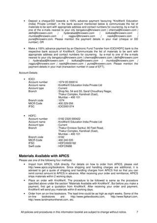 All policies and procedures in this information booklet are subject to change without notice. 7
• Deposit a cheque/DD towards a 100% advance payment favouring “KnoWerX Education
(India) Private Limited”, in the bank account mentioned below & communicate the list of
materials to be sent with appropriate address and contact numbers for couriering, by e-mail to
one of the e-mails nearest to your city bengaluru@knowerx.com | chennai@knowerx.com |
delhi@knowerx.com | hyderabad@knowerx.com | kolkata@knowerx.com |
mumbai@knowerx.com | nagpur@knowerx.com | nasik@knowerx.com |
pune@knowerx.com. Please mention the payment details in your mail (cheque or DD
number). OR
• Make a 100% advance payment by an Electronic Fund Transfer from ICICI/HDFC bank to the
respective bank account of KnoWerX. Communicate the list of materials to be sent with
appropriate address and contact numbers for couriering, by e-mail to one of the e-mails
nearest to your city bengaluru@knowerx.com | chennai@knowerx.com | delhi@knowerx.com
| hyderabad@knowerx.com | kolkata@knowerx.com | mumbai@knowerx.com |
nagpur@knowerx.com | nasik@knowerx.com | pune@knowerx.com. Please mention the
payment details in your mail (transaction number in case of EFT).
Account Details:
• ICICI:
Account number : 1074 05 000014
Account name : KnoWerX Education India Private Ltd
Account type : Current
Branch : Shop No. 54 and 55, Saraf Choudhary Nagar,
Thakur Complex, Kandivali (East),
Mumbai – 400 101
Branch code : 1074
MICR Code : 400 229 056
IFSC : ICIC0001074
• HDFC:
Account number : 0182 2320 000422
Account name : KnoWerX Education India Private Ltd
Account type : Current
Branch : Thakur Enclave Sankul, 90 Feet Road,
Thakur Complex, Kandivali (East),
Mumbai – 400 101
Branch code : 0182
MICR Code : 400 240 035
IFSC : HDFC0000182
Swift code : HDFCINBB
Materials Available with APICS
Please use one of the following four methods:
• Import from APICS, USA directly. For details on how to order from APICS, please visit
http://www.apics.org/bookstore. Since shipping and handling charges are additional, it is
advised to get a quote of shipping and handling charges from APICS first so that you can
remit correct amount to APICS in advance. After receiving your order and remittance, APICS
ships materials within 2 working days.
• Place an order with KnoWerX. The procedure to be followed is same as the procedure
specified above under the section “Materials Available with KnoWerX”. But before you make a
payment, first get a quotation from KnoWerX. After receiving your order and payment,
KnoWerX will send you materials within 8 working days.
• Order from an on-line bookstore. The lead time could be as high as eight weeks. Some of the
on-line bookstores are: http://www.gettextbooks.com, http://www.flipkart.com,
http://www.landmarkonthenet.com, etc.
 