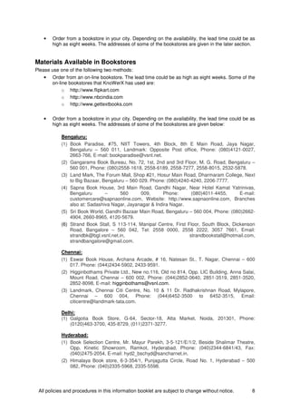 All policies and procedures in this information booklet are subject to change without notice. 8
• Order from a bookstore in your city. Depending on the availability, the lead time could be as
high as eight weeks. The addresses of some of the bookstores are given in the later section.
Materials Available in Bookstores
Please use one of the following two methods:
• Order from an on-line bookstore. The lead time could be as high as eight weeks. Some of the
on-line bookstores that KnoWerX has used are:
o http://www.flipkart.com
o http://www.nbcindia.com
o http://www.gettextbooks.com
• Order from a bookstore in your city. Depending on the availability, the lead time could be as
high as eight weeks. The addresses of some of the bookstores are given below:
Bengaluru:
(1) Book Paradise, #75, NIIT Towers, 4th Block, 8th E Main Road, Jaya Nagar,
Bengaluru – 560 011, Landmark: Opposite Post office, Phone: (080)4121-0027,
2663-766, E-mail: bookparadise@vsnl.net.
(2) Gangarams Book Bureau, No. 72, 1st, 2nd and 3rd Floor, M. G. Road, Bengaluru –
560 001, Phone: (080)2558-1618, 2558-6189, 2558-7277, 2558-8015, 2532-5878.
(3) Land Mark, The Forum Mall, Shop #21, Hosur Main Road, Dharmaram College, Next
to Big Bazaar, Bengaluru – 560 029. Phone: (080)4240-4240, 2206-7777.
(4) Sapna Book House, 3rd Main Road, Gandhi Nagar, Near Hotel Kamat Yatrinivas,
Bengaluru – 560 009, Phone: (080)4011-4455, E-mail:
customercare@sapnaonline.com, Website: http://www.sapnaonline.com, Branches
also at: Sadashiva Nagar, Jayanagar & Indira Nagar.
(5) Sri Book World, Gandhi Bazaar Main Road, Bengaluru – 560 004, Phone: (080)2662-
4904, 2660-8965, 4120-5679.
(6) Strand Book Stall, S 113-114, Manipal Centre, First Floor, South Block, Dickenson
Road, Bangalore – 560 042, Tel: 2558 0000, 2558 2222, 3057 7661, Email:
strandbk@bgl.vsnl.net.in, strandbookstall@hotmail.com,
strandbangalore@gmail.com.
Chennai:
(1) Eswar Book House, Archana Arcade, # 16, Natesan St., T. Nagar, Chennai – 600
017. Phone: (044)2434-5902, 2433-9591.
(2) Higginbothams Private Ltd., New no.116, Old no 814, Opp. LIC Building, Anna Salai,
Mount Road, Chennai – 600 002, Phone: (044)2852-0640, 2851-3519, 2851-3520,
2852-8098, E-mail: higginbothams@vsnl.com.
(3) Landmark, Chennai Citi Centre, No. 10 & 11 Dr. Radhakrishnan Road, Mylapore,
Chennai – 600 004, Phone: (044)6452-3500 to 6452-3515, Email:
citicentre@landmark-tata.com.
Delhi:
(1) Galgotia Book Store, G-64, Sector-18, Atta Market, Noida, 201301, Phone:
(0120)463-3700, 435-8729, (011)2371-3277.
Hyderabad:
(1) Book Selection Centre, Mr. Mayur Parekh, 3-5-121/E/1/2, Beside Shalimar Theatre,
Opp. Kinetic Showroom, Ramkot, Hyderabad, Phone: (040)2344-6841/43, Fax:
(040)2475-2054, E-mail: hyd2_bschyd@sancharnet.in.
(2) Himalaya Book store, 6-3-354/1, Punjagutta Circle, Road No. 1, Hyderabad – 500
082, Phone: (040)2335-5968, 2335-5598.
 