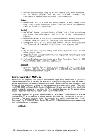 All policies and procedures in this information booklet are subject to change without notice. 9
(3) Universal Book Showroom, Shop No. 4-5-150, Hasmuth Gunj, Kothi, Hyderabad –
500 195, Phone: (040)2475-7206, 2344-9921, 2344-9928, 2344-9922, Fax:
(040)2344-9928. Nearest famous landmark is Gokul Chat Bhandar.
Kolkata:
(1) Modern Book Depot, 15 A, Shree Ram Arcade, Jawahar Lal Nehru Road (Opposite
Light House Cinema), Dharamtala, Kolkata – 700 013, Phone: (033)2249-0933,
2249-3102, E-mail: modcal@vsnl.com.
Mumbai:
(1) BOOKZONE, Shop # 1, Cassinath Building, 172/174, Dr. D. N. Road, Mumbai – 400
001, Phone: (022)6633-4622/23, 2205-4616/17/21, E-mail: mail@bookzone-
india.com
(2) Greenleaf Book Shop, 4, Ruia Market, Bhadarmal Ruia Road, Malad (East), Mumbai
– 400 097, Phone: (022)2877-0081, 2878-6269, E-mail: books@grenleaf.com
(3) Sterling Book House, 181 Dr D N Road, Fort, Mumbai – 400 001, Phone: (022)2261-
2521, 2265-9599, 2267-6046, Fax: (022)2262-3551, E-mail: sbh@vsnl.com
Pune:
(1) Popular Book Shop, Fergusson College Road, Deccan Gymkhana, Pune – 411 005,
Phone: (020)2567-8327.
(2) Pragati Book Stall, Appa Balwant Chowk, Near Dagadusheth Halwai Ganpati, Pune,
Phone: (020)2566-3372.
(3) Technical Book Services, #844, Dastur Meher Road, Pune Camp, Pune – 411 001,
Phone: (020)2613-0281, Email: tecbooks@sify.com.
Vadodara:
(1) Landmark, Monalisa Centrum, Next to INOX Multiplex, Off Race Course Circle,
Vadodara – 390 007, Phone: (0265)645-0311 to 645-0318, Fax: (0265)552-3107,
Email: monalisa@landmark-tata.com.
Exam Preparation Methods
Whether you are beginning your career in operations or supply chain management or you are an
experienced professional in the field, the APICS CSCP program is designed to meet the needs of
working adult learners. Flexible educational options make it easier to pursue your certification while
working full time, so you can increase your earning potential and advance your career. Personalize
your APICS CSCP curriculum. Match these methods to your individual learning style, time constraints,
budget constraints, limitations in travelling, etc. For a detailed discussion on this subject, please
request a document titled “How to Prepare for an Exam” from KnoWerX.
It is strongly suggested that you first review the APICS CSCP Exam Content Manual 2011 (ECM)
carefully ensuring a full grasp of all outline sections and vocabulary (as defined by the APICS
Dictionary). The main resources (most recommended and almost mandatory) are “Primary
References”. The APICS CSCP Exam Content Manual 2011 (ECM) could also serve as supplemental
study materials for your preparation.
• Self-Study
 