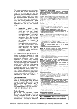 All policies and procedures in this information booklet are subject to change without notice. 10
This study method gives you the freedom
to access the courses whenever you
need from wherever you are and the
flexibility to study anytime and anywhere.
The flexibility enables you to learn in your
own personal style and at your own pace.
The main resources needed to do a self-
study are “Primary References”. There
are other supplemental self-study
resources also that you may consider
using:
o Datachem Study Aids:
Datachem offers an electronic
study aid that has helped
thousands of professionals
achieve certification. This product
can help you prepare for
certification exam with practice
questions and answers. Available
for US$249 (+ shipping &
handling) thru
http://www.datachemsoftware.co
m. The corresponding price
including shipping and handling
from KnoWerX for APICS
members is `17,100 and for non-
members is `18,000.
The number of hours of study required to
prepare for an exam depends on many
factors, including but not limited to, one’s
background (education and/or work
experience in similar field), learning
ability, stress, study environment, etc. It
can vary significantly from one person to
another person. Studying and preparing
for exams in a group may also help. It is
our assumption that on an average, each
average candidate needs approx. 100
hours of study to prepare for each exam.
For a detailed discussion on this subject,
please request a document titled “How to
Prepare for an Exam” from KnoWerX.
• Discussion Forums
There is another discussion forum in
India on the Facebook under a group
named “KnoWerX Community” having
the discussion topic named “APICS
CSCP Exam Preparation” (URL:
http://www.facebook.com/topic.php?uid=
132516843456669&topic=204).
• Review Courses
APICS has also designed “Review
Courses” that can be taught either in a
style of class-room training, or a public
workshop, or in an online model using
asynchronous / synchronous e-learning
The APICS CSCP Learning System
The 2011 APICS CSCP Learning System is a comprehensive
professional development and exam preparation program. It consists
of four modules that provide you with a broad, encompassing view of
the supply chain.
The 2011 APICS CSCP Learning System modules have been
updated to keep pace with the rapid changes in the marketplace and
to better align with the APICS CSCP exams. This system is available
with KnoWerX for a price of `55,100 for APICS members and
`58,000 for non-members.
Module 1: Supply Chain Management Fundamentals. Explore how
successful supply chain management adds value to your
organization.
• Understand the supply chain management processes.
• Develop a supply chain strategy that aligns with corporate
strategy.
• Assess and measure the effectiveness of supply chains.
• Establish a continuous improvement process for supply chains.
• Understand the importance of supply chain design and its
continually evolving capabilities.
Module 2: Building Competitive Operations Planning and Logistics.
Understand natural dynamics within the supply chain to optimize
performance and increase profitability.
• Assess the value of demands and reduce complexity in demand
planning.
• Establish collaborations to replace or improve demand estimates.
• Include supply chain factors in product designs.
• Align distribution and transportation options with supply chain
strategy.
• Develop and implement plans for using 3PL and 4PL service
providers.
• Understand the importance of reverse logistics.
Module 3: Managing Customer and Supplier Relationships.
Categorize customers based on their profiles and needs.
• Understand customer loyalty and lifetime value of a customer.
• Establish measures of customer satisfaction.
• Understand the strategic importance of purchasing and supplier
relationships.
• Establish a supplier rating system.
• Effectively use customer data to improve service performance and
increase value to suppliers and customers.
Module 4: Using Information Technology to Enable Supply Chain
Management. Understand the role of data and information
technology in support of the supply chain.
• Learn how technology-enabled supply chains contribute to
business strategies and operating plans.
• Explore the IT infrastructure as it relates to the comprehensive set
of supply chain management systems.
• Understand the innovative technologies enabling collaborative
commerce and global visibility.
• Apply technology to enhance distribution, reverse logistics, and
global supply chain communications.
Online Information Center
You can access the latest supply chain management information and
additional study resources. Increase your chance for success on the
APICS CSCP exam with test-taking tips. Test your knowledge of the
material by printing out e-flashcards for mobile use.
Interactive Online Components
• Pretest to determine your strengths and weaknesses and help you
create a customized study plan based on your individual needs.
• Timed module-specific tests offer immediate feedback, answer
rationales, and reference to the relevant sections in the text so you
can review problem areas.
• Timed posttest to determine your progress.
• Online progress report revealing what you’ve completed to date
and how well you have mastered the material.
• e-Flashcards with relevant terms and definitions and online
glossary for quick reference.
• Practice test bank of more than 600 multiple-choice questions.
Comprehensive Print Materials
• Four books with more than 800 pages of content.
•
Try a FREE DEMO of the learning system.
Visit http://www.learncscp.com/index.html
 