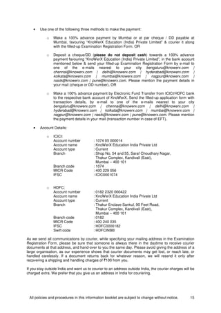 All policies and procedures in this information booklet are subject to change without notice. 15
• Use one of the following three methods to make the payment:
o Make a 100% advance payment by Mumbai or at par cheque / DD payable at
Mumbai, favouring “KnoWerX Education (India) Private Limited” & courier it along
with the filled-up Examination Registration Form. OR
o Deposit a cheque/DD (please do not deposit cash) towards a 100% advance
payment favouring “KnoWerX Education (India) Private Limited”, in the bank account
mentioned below & send your filled-up Examination Registration Form by e-mail to
one of the e-mails nearest to your city bengaluru@knowerx.com |
chennai@knowerx.com | delhi@knowerx.com | hyderabad@knowerx.com |
kolkata@knowerx.com | mumbai@knowerx.com | nagpur@knowerx.com |
nasik@knowerx.com | pune@knowerx.com. Please mention the payment details in
your mail (cheque or DD number). OR
o Make a 100% advance payment by Electronic Fund Transfer from ICICI/HDFC bank
to the respective bank account of KnoWerX. Send the filled-up application form with
transaction details, by e-mail to one of the e-mails nearest to your city
bengaluru@knowerx.com | chennai@knowerx.com | delhi@knowerx.com |
hyderabad@knowerx.com | kolkata@knowerx.com | mumbai@knowerx.com |
nagpur@knowerx.com | nasik@knowerx.com | pune@knowerx.com. Please mention
the payment details in your mail (transaction number in case of EFT).
• Account Details:
o ICICI:
Account number : 1074 05 000014
Account name : KnoWerX Education India Private Ltd
Account type : Current
Branch : Shop No. 54 and 55, Saraf Choudhary Nagar,
Thakur Complex, Kandivali (East),
Mumbai – 400 101
Branch code : 1074
MICR Code : 400 229 056
IFSC : ICIC0001074
o HDFC:
Account number : 0182 2320 000422
Account name : KnoWerX Education India Private Ltd
Account type : Current
Branch : Thakur Enclave Sankul, 90 Feet Road,
Thakur Complex, Kandivali (East),
Mumbai – 400 101
Branch code : 0182
MICR Code : 400 240 035
IFSC : HDFC0000182
Swift code : HDFCINBB
As we send all communications by courier, while specifying your mailing address in the Examination
Registration Form, please be sure that someone is always there in the daytime to receive courier
documents at that address, and hand-over to you the same day. Please avoid giving the address of a
large organisation, as our experience shows that courier documents may get lost, or reach late, or
handled carelessly. If a document returns back for whatever reason, we will resend it only after
recovering a shipping and handling charges of `100 from you.
If you stay outside India and want us to courier to an address outside India, the courier charges will be
charged extra. We prefer that you give us an address in India for couriering.
 