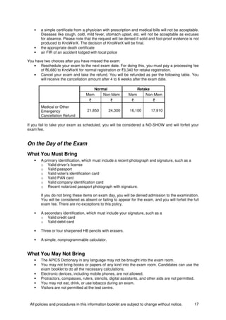 All policies and procedures in this information booklet are subject to change without notice. 17
• a simple certificate from a physician with prescription and medical bills will not be acceptable.
Diseases like cough, cold, mild fever, stomach upset, etc. will not be acceptable as excuses
for absence. Please note that the request will be denied if solid and fool-proof evidence is not
produced to KnoWerX. The decision of KnoWerX will be final.
• the appropriate death certificate
• an FIR of an accident lodged with local police
You have two choices after you have missed the exam:
• Reschedule your exam to the next exam date. For doing this, you must pay a processing fee
of `6,680 to KnoWerX for normal registration or `3,340 for retake registration.
• Cancel your exam and take the refund. You will be refunded as per the following table. You
will receive the cancellation amount after 4 to 6 weeks after the exam date.
Normal Retake
Mem Non-Mem Mem Non-Mem
` ` ` `
Medical or Other
Emergency
Cancellation Refund
21,850 24,300 16,100 17,910
If you fail to take your exam as scheduled, you will be considered a NO-SHOW and will forfeit your
exam fee.
On the Day of the Exam
What You Must Bring
• A primary identification, which must include a recent photograph and signature, such as a
o Valid driver’s license
o Valid passport
o Valid voter’s identification card
o Valid PAN card
o Valid company identification card
o Recent notarized passport photograph with signature.
If you do not bring these items on exam day, you will be denied admission to the examination.
You will be considered as absent or failing to appear for the exam, and you will forfeit the full
exam fee. There are no exceptions to this policy.
• A secondary identification, which must include your signature, such as a
o Valid credit card
o Valid debit card
• Three or four sharpened HB pencils with erasers.
• A simple, nonprogrammable calculator.
What You May Not Bring
• The APICS Dictionary in any language may not be brought into the exam room.
• You may not bring books or papers of any kind into the exam room. Candidates can use the
exam booklet to do all the necessary calculations.
• Electronic devices, including mobile phones, are not allowed.
• Protractors, compasses, rulers, stencils, digital assistants, and other aids are not permitted.
• You may not eat, drink, or use tobacco during an exam.
• Visitors are not permitted at the test centre.
 