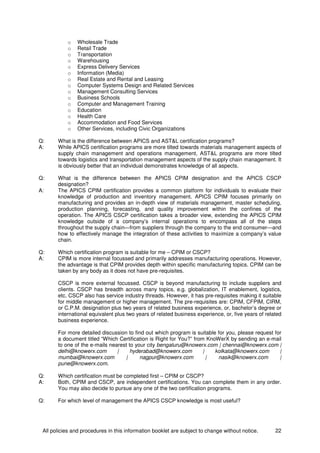 All policies and procedures in this information booklet are subject to change without notice. 22
o Wholesale Trade
o Retail Trade
o Transportation
o Warehousing
o Express Delivery Services
o Information (Media)
o Real Estate and Rental and Leasing
o Computer Systems Design and Related Services
o Management Consulting Services
o Business Schools
o Computer and Management Training
o Education
o Health Care
o Accommodation and Food Services
o Other Services, including Civic Organizations
Q: What is the difference between APICS and AST&L certification programs?
A: While APICS certification programs are more tilted towards materials management aspects of
supply chain management and operations management, AST&L programs are more tilted
towards logistics and transportation management aspects of the supply chain management. It
is obviously better that an individual demonstrates knowledge of all aspects.
Q: What is the difference between the APICS CPIM designation and the APICS CSCP
designation?
A: The APICS CPIM certification provides a common platform for individuals to evaluate their
knowledge of production and inventory management. APICS CPIM focuses primarily on
manufacturing and provides an in-depth view of materials management, master scheduling,
production planning, forecasting, and quality improvement within the confines of the
operation. The APICS CSCP certification takes a broader view, extending the APICS CPIM
knowledge outside of a company’s internal operations to encompass all of the steps
throughout the supply chain—from suppliers through the company to the end consumer—and
how to effectively manage the integration of these activities to maximize a company’s value
chain.
Q: Which certification program is suitable for me – CPIM or CSCP?
A: CPIM is more internal focussed and primarily addresses manufacturing operations. However,
the advantage is that CPIM provides depth within specific manufacturing topics. CPIM can be
taken by any body as it does not have pre-requisites.
CSCP is more external focussed. CSCP is beyond manufacturing to include suppliers and
clients. CSCP has breadth across many topics, e.g. globalization, IT enablement, logistics,
etc. CSCP also has service industry threads. However, it has pre-requisites making it suitable
for middle management or higher management. The pre-requisites are: CPIM, CFPIM, CIRM,
or C.P.M. designation plus two years of related business experience, or, bachelor’s degree or
international equivalent plus two years of related business experience, or, five years of related
business experience.
For more detailed discussion to find out which program is suitable for you, please request for
a document titled “Which Certification is Right for You?” from KnoWerX by sending an e-mail
to one of the e-mails nearest to your city bengaluru@knowerx.com | chennai@knowerx.com |
delhi@knowerx.com | hyderabad@knowerx.com | kolkata@knowerx.com |
mumbai@knowerx.com | nagpur@knowerx.com | nasik@knowerx.com |
pune@knowerx.com.
Q: Which certification must be completed first – CPIM or CSCP?
A: Both, CPIM and CSCP, are independent certifications. You can complete them in any order.
You may also decide to pursue any one of the two certification programs.
Q: For which level of management the APICS CSCP knowledge is most useful?
 