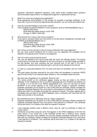 All policies and procedures in this information booklet are subject to change without notice. 25
operators, secretaries, telephone operators, order clerks and/or unskilled labour positions
where the duties require little or no independent judgment or specialized training.
Q: What if my name has changed since registration?
A: Bring appropriate documentation of this change, for example a marriage certificate, to the
exam site. If you do not bring the appropriate documentation, you will not be permitted to test.
Q: How can I provide feedback on the exam content?
A: If you would like to provide feedback on exam questions, write to certification@apics.org, or
APICS CSCP Exam
8430 West Bryn Mawr Avenue, Suite 1000
Chicago, IL 60631-3439 USA
Q: What should I do if I have a test centre complaint?
A: If you have a complaint about your test centre or the test centre management, promptly write
to APICS at certification@apics.org, or
APICS CSCP Exam
8430 West Bryn Mawr Avenue, Suite 1000
Chicago, IL 60631-3439 USA
Q: Can I show up at the test site if I did not receive notification that I was registered?
A: No, you must contact KnoWerX first to confirm you are registered. No candidate will be
allowed in the testing centre if he/she is not registered.
Q: Can I do a brain dump during the exam?
A: Yes, you are allowed to do a brain dump after the exam has officially started. This activity
must be part of the total time allocation for the test and done on the blank pages provided in
the test booklet. Any brain dumping that has occurred prior to the start of the test is
considered an outside resource being brought in and will not be allowed at the test site.
Q: If I have an unexcused absence from my exam and have not cancelled, why do I forfeit my
fee?
A: The exam space has been reserved for you and is held until cancellation is received. APICS
pays the test vendor for all reserved seats, whether or not a candidate takes the exam.
Q: My name was misspelled on my certificate. What do I do?
A: The names printed on the certificates appear exactly as they are listed in the APICS
database. If the misspelling is due to an APICS typographical error KnoWerX will replace it at
no charge. If it is not due to an APICS typographical error, then you will have to inform
KnoWerX of the correct spelling of the name and then request a duplicate certificate.
Duplicate certificates can be issued for a fee of $30 USD per certificate. Please complete the
Duplicate Certificate Request Form and submit it with payment to KnoWerX. Your certificate
will be sent within 4 to 6 weeks of the date the request is received. This policy applies also to
candidates who are listed in the APICS database under a nickname and now want their full
legal name printed on the certificate.
Q: My certificate was lost or destroyed. How do I obtain a duplicate?
A: Duplicate certificates can be issued for a fee of $30 USD per certificate. Please complete the
Duplicate Certificate Request Form and submit it with payment to KnoWerX. Your certificate
will be sent within 2 to 3 weeks of the date the request is received.
Q: I was originally certified under a different name. How do I get my certificate to reflect my
current name?
A: Certificates are printed using the name that appears in the APICS database at the time the
event occurs. If you would like a new certificate printed with a different name, contact
KnoWerX to have your name updated. You can then request a duplicate certificate for a fee of
$30 USD per certificate. Please complete the Duplicate Certificate Request Form and submit
it with payment to KnoWerX. Your certificate will be sent within 2 to 3 weeks of the date the
request is received.
 