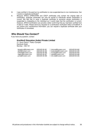 All policies and procedures in this information booklet are subject to change without notice. 26
Q: I was certified in the past but my certification is now suspended due to non-maintenance. Can
I receive a duplicate certificate?
A: Because APICS CPIM/CFPIM and CSCP certificates only contain the original date of
certification, duplicate certificates can only be issued to individuals whose certification is
current. We feel that to issue a duplicate certificate to someone whose certification is
suspended is misleading to the individual as it could imply that the certification is current.
However, APICS Certification can provide a letter confirming that you had been certified from
X date to Y date. Please send any requests for a certification verification letter to KnoWerX. If
you submit your maintenance information, you can request a duplicate certificate after your
certification is reinstated.
Who Should You Contact?
If you have any question, contact:
KnoWerX Education (India) Private Limited
C-1 Avon Plaza-I, Thakur Complex
Kandivali (East)
Mumbai – 400 101
bengaluru@knowerx.com (022)425 66 461 chennai@knowerx.com (022)425 66 462
delhi@knowerx.com (022)425 66 463 hyderabad@knowerx.com (022)425 66 465
kolkata@knowerx.com (022)425 66 466 mumbai@knowerx.com (022)425 66 464
nagpur@knowerx.com (022)425 66 467 nasik@knowerx.com (022)425 66 468
pune@knowerx.com (022)425 66 469 info.tcd@knowerx.com (022)425 66 435
 