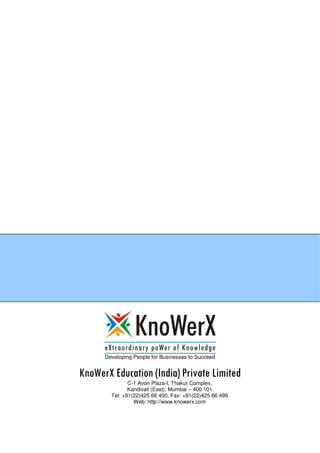 Developing People for Businesses to Succeed
KnoWerX Education (India) Private Limited
C-1 Avon Plaza-I, Thakur Complex,
Kandivali (East), Mumbai – 400 101
Tel: +91(22)425 66 400, Fax: +91(22)425 66 499
Web: http://www.knowerx.com
 