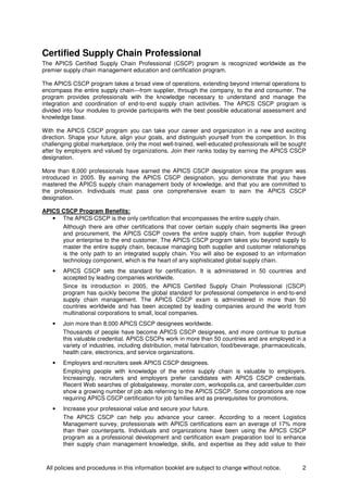 All policies and procedures in this information booklet are subject to change without notice. 2
Certified Supply Chain Professional
The APICS Certified Supply Chain Professional (CSCP) program is recognized worldwide as the
premier supply chain management education and certification program.
The APICS CSCP program takes a broad view of operations, extending beyond internal operations to
encompass the entire supply chain—from supplier, through the company, to the end consumer. The
program provides professionals with the knowledge necessary to understand and manage the
integration and coordination of end-to-end supply chain activities. The APICS CSCP program is
divided into four modules to provide participants with the best possible educational assessment and
knowledge base.
With the APICS CSCP program you can take your career and organization in a new and exciting
direction. Shape your future, align your goals, and distinguish yourself from the competition. In this
challenging global marketplace, only the most well-trained, well-educated professionals will be sought
after by employers and valued by organizations. Join their ranks today by earning the APICS CSCP
designation.
More than 8,000 professionals have earned the APICS CSCP designation since the program was
introduced in 2005. By earning the APICS CSCP designation, you demonstrate that you have
mastered the APICS supply chain management body of knowledge, and that you are committed to
the profession. Individuals must pass one comprehensive exam to earn the APICS CSCP
designation.
APICS CSCP Program Benefits:
• The APICS CSCP is the only certification that encompasses the entire supply chain.
Although there are other certifications that cover certain supply chain segments like green
and procurement, the APICS CSCP covers the entire supply chain, from supplier through
your enterprise to the end customer. The APICS CSCP program takes you beyond supply to
master the entire supply chain, because managing both supplier and customer relationships
is the only path to an integrated supply chain. You will also be exposed to an information
technology component, which is the heart of any sophisticated global supply chain.
• APICS CSCP sets the standard for certification. It is administered in 50 countries and
accepted by leading companies worldwide.
Since its introduction in 2005, the APICS Certified Supply Chain Professional (CSCP)
program has quickly become the global standard for professional competence in end-to-end
supply chain management. The APICS CSCP exam is administered in more than 50
countries worldwide and has been accepted by leading companies around the world from
multinational corporations to small, local companies.
• Join more than 8,000 APICS CSCP designees worldwide.
Thousands of people have become APICS CSCP designees, and more continue to pursue
this valuable credential. APICS CSCPs work in more than 50 countries and are employed in a
variety of industries, including distribution, metal fabrication, food/beverage, pharmaceuticals,
health care, electronics, and service organizations.
• Employers and recruiters seek APICS CSCP designees.
Employing people with knowledge of the entire supply chain is valuable to employers.
Increasingly, recruiters and employers prefer candidates with APICS CSCP credentials.
Recent Web searches of globalgateway, monster.com, workopolis.ca, and careerbuilder.com
show a growing number of job ads referring to the APICS CSCP. Some corporations are now
requiring APICS CSCP certification for job families and as prerequisites for promotions.
• Increase your professional value and secure your future.
The APICS CSCP can help you advance your career. According to a recent Logistics
Management survey, professionals with APICS certifications earn an average of 17% more
than their counterparts. Individuals and organizations have been using the APICS CSCP
program as a professional development and certification exam preparation tool to enhance
their supply chain management knowledge, skills, and expertise as they add value to their
 