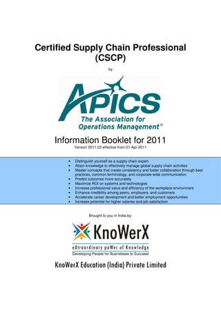Certified Supply Chain Professional
(CSCP)
by
Information Booklet for 2011
Version 2011.03 effective from 01-Apr-2011
Brought to you in India by:
Developing People for Businesses to Succeed
KnoWerX Education (India) Private Limited
• Distinguish yourself as a supply chain expert
• Attain knowledge to effectively manage global supply chain activities
• Master concepts that create consistency and foster collaboration through best
practices, common terminology, and corporate-wide communication
• Predict outcomes more accurately
• Maximize ROI on systems and technologies
• Increase professional value and efficiency of the workplace environment
• Enhance credibility among peers, employers, and customers
• Accelerate career development and better employment opportunities
• Increase potential for higher salaries and job satisfaction
•
 
