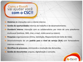 Como a Plusoft
vai ajudar você
     com o CSC!!
Histórico de interações com o cliente interno;
Gestão de oportunidades internas de trabalho e de desenvolvimento;
Ouvidoria Interna: interação com os colaboradores por meio de uma plataforma
multicanal (telefone, SMS, chat, e-mail, mídia social ou totem);
Pesquisas organizacionais (Clima, Satisfação, Mapeamento de Estilo de Vida);
Desenvolvimento de um padrão para o nível de serviço (SLA) com fornecedores
internos e externos;
Workflow de processos, otimizando a resolução das demandas;
Gestão de documentos: arquivo, digitalização e consulta;
 
