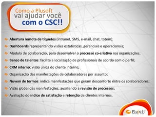 Como a Plusoft
   vai ajudar você
        com o CSC!!
Abertura remota de tíquetes (intranet, SMS, e-mail, chat, totem);
Dashboards representando visões estatísticas, gerenciais e operacionais;
Módulo de colaboração, para desenvolver o processo co-criativo nas organizações;
Banco de talentos: facilita a localização de profissionais de acordo com o perfil;
CRM interno: visão única do cliente interno;
Organização das manifestações de colaboradores por assunto;
Nuvem de termos: indica manifestações que geram desconforto entre os colaboradores;
Visão global das manifestações, auxiliando a revisão de processos;
Avaliação do índice de satisfação e retenção de clientes internos.
 