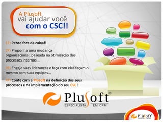 A Plusoft
       vai ajudar você
            com o CSC!!
1º) Pense fora da caixa!!
2º) Proponha uma mudança
organizacional, baseada na otimização dos
processos internos...
3º) Engaje suas lideranças e faça com elas façam o
mesmo com suas equipes...
4º) Conte com a Plusoft na definição dos seus
processos e na implementação do seu CSC!
 