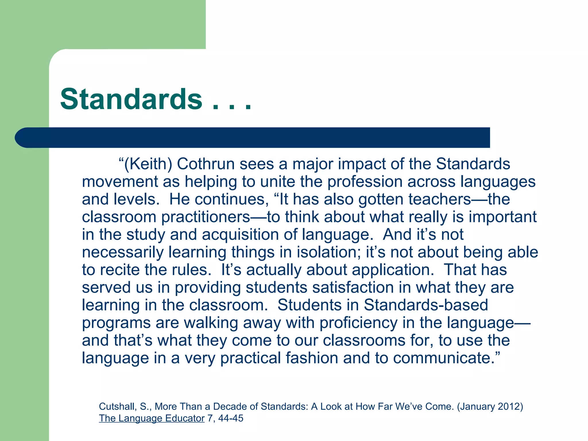 Standards . . .

       “(Keith) Cothrun sees a major impact of the Standards
 movement as helping to unite the profession across languages
 and levels. He continues, “It has also gotten teachers—the
 classroom practitioners—to think about what really is important
 in the study and acquisition of language. And it’s not
 necessarily learning things in isolation; it’s not about being able
 to recite the rules. It’s actually about application. That has
 served us in providing students satisfaction in what they are
 learning in the classroom. Students in Standards-based
 programs are walking away with proficiency in the language—
 and that’s what they come to our classrooms for, to use the
 language in a very practical fashion and to communicate.”

   Cutshall, S., More Than a Decade of Standards: A Look at How Far We’ve Come. (January 2012)
   The Language Educator 7, 44-45
 