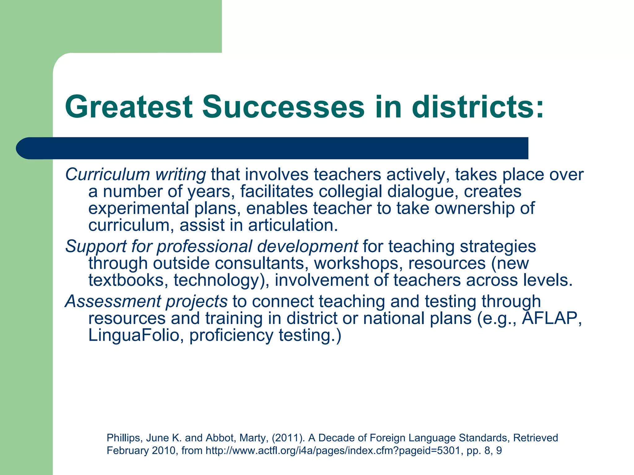 Greatest Successes in districts:
Curriculum writing that involves teachers actively, takes place over
  a number of years, facilitates collegial dialogue, creates
  experimental plans, enables teacher to take ownership of
  curriculum, assist in articulation.
Support for professional development for teaching strategies
  through outside consultants, workshops, resources (new
  textbooks, technology), involvement of teachers across levels.
Assessment projects to connect teaching and testing through
  resources and training in district or national plans (e.g., AFLAP,
  LinguaFolio, proficiency testing.)




     Phillips, June K. and Abbot, Marty, (2011). A Decade of Foreign Language Standards, Retrieved
     February 2010, from http://www.actfl.org/i4a/pages/index.cfm?pageid=5301, pp. 8, 9
 