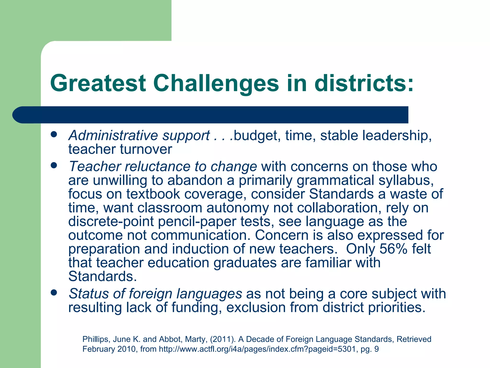 Greatest Challenges in districts:
   Administrative support . . .budget, time, stable leadership,
    teacher turnover
   Teacher reluctance to change with concerns on those who
    are unwilling to abandon a primarily grammatical syllabus,
    focus on textbook coverage, consider Standards a waste of
    time, want classroom autonomy not collaboration, rely on
    discrete-point pencil-paper tests, see language as the
    outcome not communication. Concern is also expressed for
    preparation and induction of new teachers. Only 56% felt
    that teacher education graduates are familiar with
    Standards.
   Status of foreign languages as not being a core subject with
    resulting lack of funding, exclusion from district priorities.

      Phillips, June K. and Abbot, Marty, (2011). A Decade of Foreign Language Standards, Retrieved
      February 2010, from http://www.actfl.org/i4a/pages/index.cfm?pageid=5301, pg. 9
 
