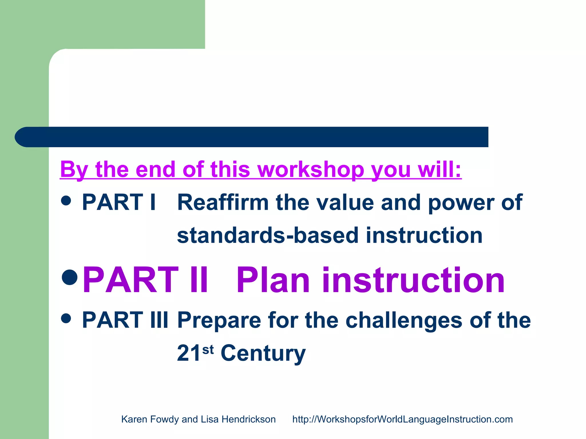 By the end of this workshop you will:
 PART I Reaffirm the value and power of

          standards-based instruction
 PART               II Plan instruction
   PART III Prepare for the challenges of the
             21st Century

       Karen Fowdy and Lisa Hendrickson   http://WorkshopsforWorldLanguageInstruction.com
 