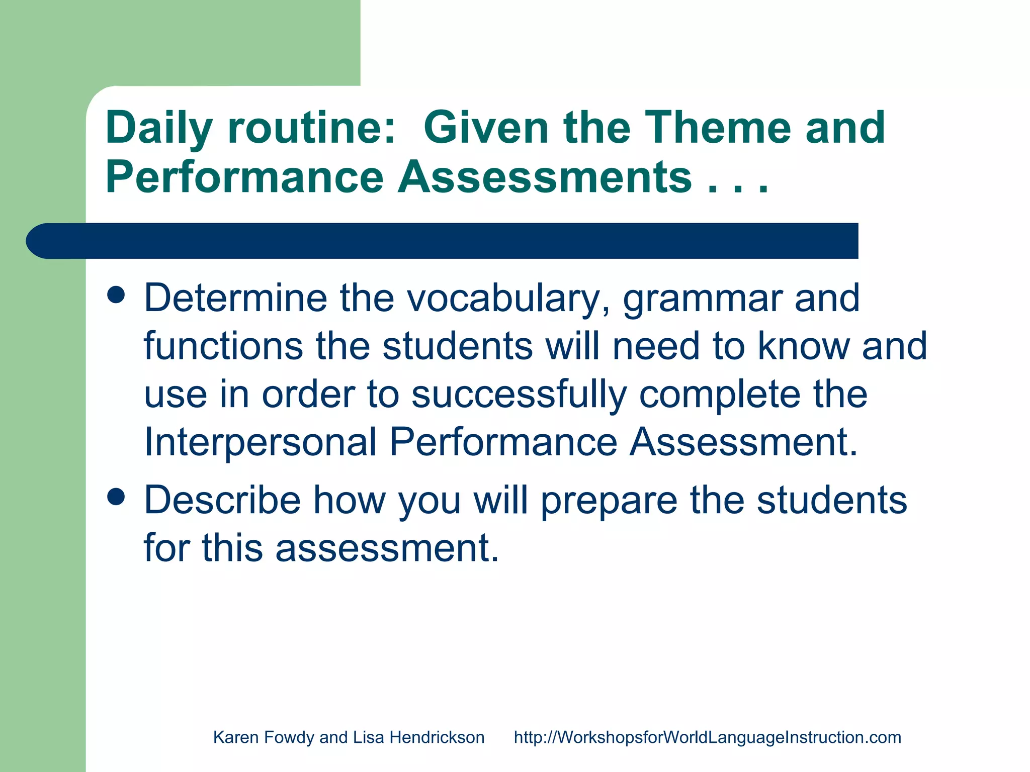 Daily routine: Given the Theme and
Performance Assessments . . .

   Determine the vocabulary, grammar and
    functions the students will need to know and
    use in order to successfully complete the
    Interpersonal Performance Assessment.
   Describe how you will prepare the students
    for this assessment.



       Karen Fowdy and Lisa Hendrickson   http://WorkshopsforWorldLanguageInstruction.com
 