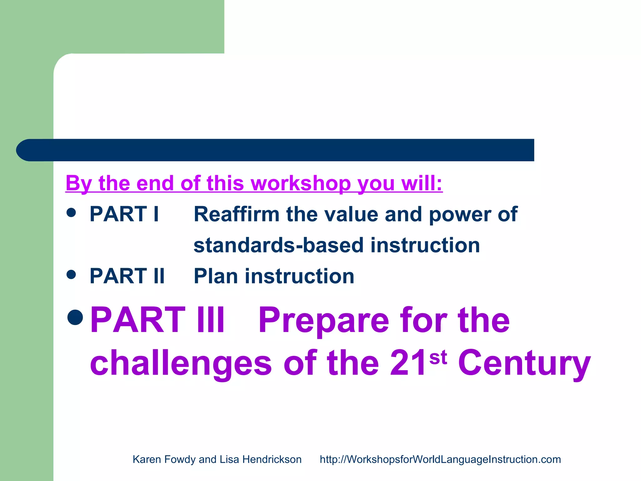 By the end of this workshop you will:
 PART I    Reaffirm the value and power of
            standards-based instruction
 PART II   Plan instruction

 PART  III Prepare for the
  challenges of the 21st Century

      Karen Fowdy and Lisa Hendrickson   http://WorkshopsforWorldLanguageInstruction.com
 
