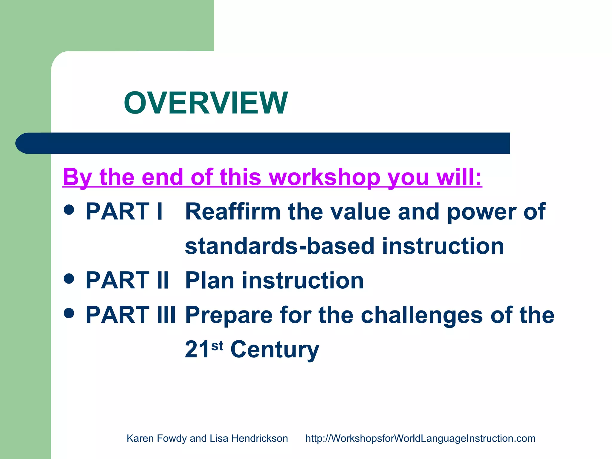 OVERVIEW

By the end of this workshop you will:
 PART I Reaffirm the value and power of

           standards-based instruction
 PART II Plan instruction
 PART III Prepare for the challenges of the

           21st Century


     Karen Fowdy and Lisa Hendrickson   http://WorkshopsforWorldLanguageInstruction.com
 