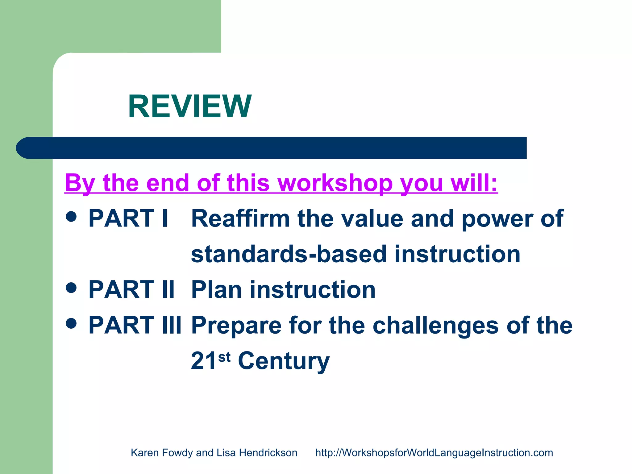 REVIEW

By the end of this workshop you will:
 PART I Reaffirm the value and power of

           standards-based instruction
 PART II Plan instruction
 PART III Prepare for the challenges of the

           21st Century


     Karen Fowdy and Lisa Hendrickson   http://WorkshopsforWorldLanguageInstruction.com
 