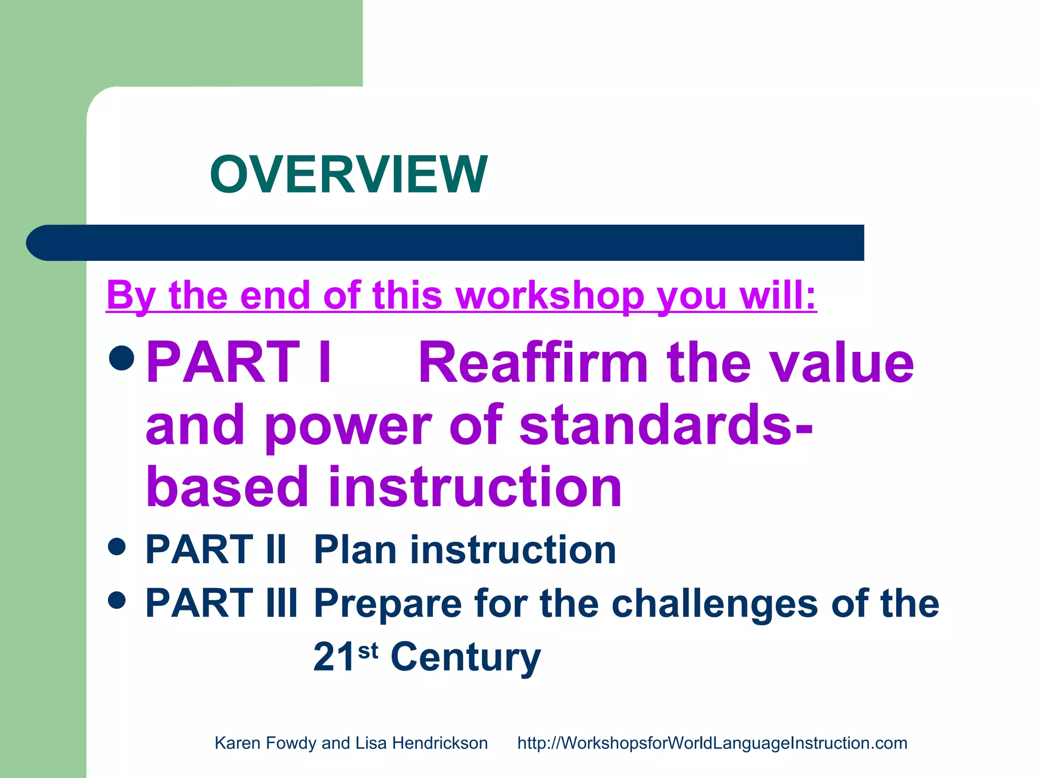 OVERVIEW

By the end of this workshop you will:
 PART    I Reaffirm the value
    and power of standards-
    based instruction
   PART II Plan instruction
   PART III Prepare for the challenges of the
             21st Century
       Karen Fowdy and Lisa Hendrickson   http://WorkshopsforWorldLanguageInstruction.com
 