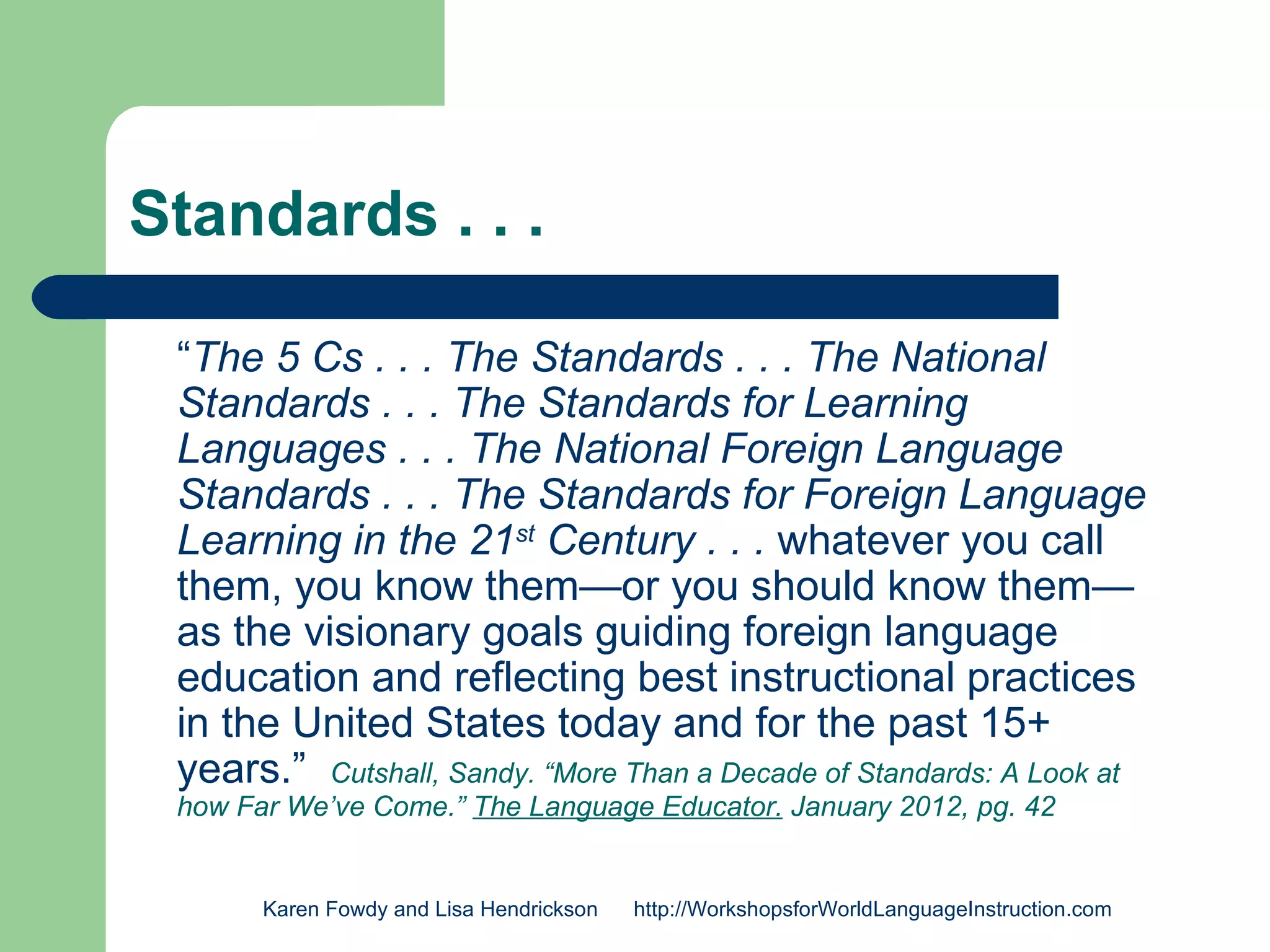 Standards . . .

 “The 5 Cs . . . The Standards . . . The National
 Standards . . . The Standards for Learning
 Languages . . . The National Foreign Language
 Standards . . . The Standards for Foreign Language
 Learning in the 21st Century . . . whatever you call
 them, you know them—or you should know them—
 as the visionary goals guiding foreign language
 education and reflecting best instructional practices
 in the United States today and for the past 15+
 years.” Cutshall, Sandy. “More Than a Decade of Standards: A Look at
 how Far We’ve Come.” The Language Educator. January 2012, pg. 42


       Karen Fowdy and Lisa Hendrickson   http://WorkshopsforWorldLanguageInstruction.com
 
