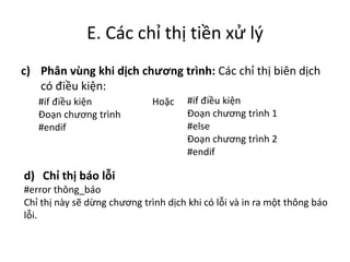 E. Các chỉ thị tiền xử lý
c) Phân vùng khi dịch chương trình: Các chỉ thị biên dịch
có điều kiện:
#if điều kiện
Đoạn chương trình
#endif
#if điều kiện
Đoạn chương trình 1
#else
Đoạn chương trình 2
#endif
Hoặc
d) Chỉ thị báo lỗi
#error thông_báo
Chỉ thị này sẽ dừng chương trình dịch khi có lỗi và in ra một thông báo
lỗi.
 