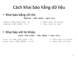 Cách khai báo hằng dữ liệu
• Khai báo bằng chỉ thị:
#define <tên hằng> <giá trị>
• Khai báo với từ khóa:
const <tên kiểu> <tên hằng> = <giá trị>;
14
#define MAX_SINH_VIEN 60 // hằng kiểu số nguyên
#define DIEM_CHUAN 23.5 // hằng kiểu số thực
const int MAX_SINH_VIEN = 60; // hằng kiểu số nguyên
const float DIEM_CHUAN = 23.5; // hằng kiểu số thực
 