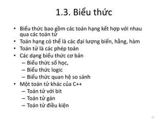 1.3. Biểu thức
17
• Biểu thức bao gồm các toán hạng kết hợp với nhau
qua các toán tử
• Toán hạng có thể là các đại lượng biến, hằng, hàm
• Toán tử là các phép toán
• Các dạng biểu thức cơ bản
– Biểu thức số học,
– Biểu thức logic
– Biểu thức quan hệ so sánh
• Một toán tử khác của C++
– Toán tử với bit
– Toán tử gán
– Toán tử điều kiện
 