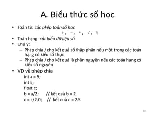 A. Biểu thức số học
• Toán tử: các phép toán số học
+, -, *, /, %
• Toán hạng: các kiểu dữ liệu số
• Chú ý:
– Phép chia / cho kết quả số thập phân nếu một trong các toán
hạng có kiểu số thực
– Phép chia / cho kết quả là phần nguyên nếu các toán hạng có
kiểu số nguyên
• VD về phép chia
int a = 5;
int b;
float c;
b = a/2; // kết quả b = 2
c = a/2.0; // kết quả c = 2.5
18
 