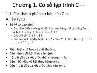 Chương 1. Cơ sở lập trình C++
1.1. Các thành phần cơ bản của C++
A. Tập ký tự
• Bộ ký tự bao gồm:
– Các kí tự (viết thường và viết hoa) của bảng chữ cái tiếng Anh:
a b c d …. x y z A B C D …. X Y Z
– Các chữ số: 0 1 2 … 8 9
– Các dấu và kí tự đặc biệt: + - * / % = ~ ! # % ^ & ( ) { } [ ] :
. , ?  ‘ “ _ ; |
• Phân biệt chữ hoa và chữ thường.
• Dấu ; dùng để kết thúc câu lệnh.
• { } bắt đầu và kết thúc khối chương trình.
• Dấu ‘ bắt đầu và kết thúc hằng ký tự.
• Dấu “ bắt đầu và kết thúc hằng xâu ký tự.
 