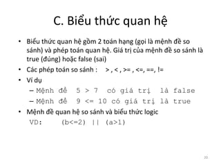 C. Biểu thức quan hệ
• Biểu thức quan hệ gồm 2 toán hạng (gọi là mệnh đề so
sánh) và phép toán quan hệ. Giá trị của mệnh đề so sánh là
true (đúng) hoặc false (sai)
• Các phép toán so sánh : > , < , >= , <=, ==, !=
• Ví dụ
– Mệnh đề 5 > 7 có giá trị là false
– Mệnh đề 9 <= 10 có giá trị là true
• Mệnh đề quan hệ so sánh và biểu thức logic
VD: (b<=2) || (a>1)
20
 
