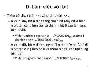 D. Làm việc với bit
23
• Toán tử dịch trái << và dịch phải >> :
– A << n: dãy bit A dịch sang trái n bit (dãy bit A bỏ đi
n bit tận cùng bên trái và thêm n bit 0 vào tận cùng
bên phải).
• Ví dụ: unsigned char a = 5; // 00000101(2) unsigned
char b = a << 4; // 01010000(2) = 80(10)
– A >> n: dãy bit A dịch sang phải n bit (dãy bit A bỏ đi
n bit tận cùng bên phải và thêm n bit 0 vào tận cùng
bên trái).
• Ví dụ: unsigned char b = a >> 1; // 00000010(2)= 2(10)
 