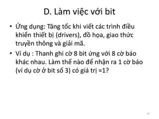 D. Làm việc với bit
24
• Ứng dụng: Tăng tốc khi viết các trình điều
khiển thiết bị (drivers), đồ họa, giao thức
truyền thông và giải mã.
• Ví dụ : Thanh ghi cờ 8 bit ứng với 8 cờ báo
khác nhau. Làm thế nào để nhận ra 1 cờ báo
(ví dụ cờ ở bit số 3) có giá trị =1?
 