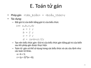 E. Toán tử gán
• Phép gán <tên_biến> = <biểu_thức>;
• Tác dụng:
– Đặt giá trị của biến bằng giá trị của biểu thức
int a,b,c,d;
a = 1 ;
b = 2 ;
c = 3 ;
d = (a+b+c)/2;
– Tạo nên biểu thức gán: Giá trị của biểu thức gán bằng giá trị của biến
sau khi phép gán được thực hiện
– Toán tử gán có thể sử dụng trong các biểu thức và các câu lệnh như
các toán tử khác.
a = b = 5;
z = (y = 2)*(x = 6);
25
 