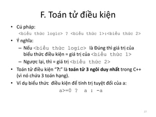 F. Toán tử điều kiện
• Cú pháp:
<biểu thức logic> ? <biểu thức 1>:<biểu thức 2>
• Ý nghĩa:
– Nếu <biểu thức logic> là Đúng thì giá trị của
biểu thức điều kiện = giá trị của <biểu thức 1>
– Ngược lại, thì = giá trị <biểu thức 2>
• Toán tử điều kiện “?:” là toán tử 3 ngôi duy nhất trong C++
(vì nó chứa 3 toán hạng).
• Ví dụ biểu thức điều kiện để tính trị tuyệt đối của a:
a>=0 ? a : -a
27
 