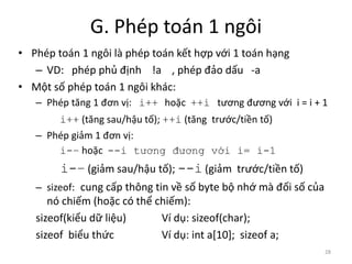 G. Phép toán 1 ngôi
• Phép toán 1 ngôi là phép toán kết hợp với 1 toán hạng
– VD: phép phủ định !a , phép đảo dấu -a
• Một số phép toán 1 ngôi khác:
– Phép tăng 1 đơn vị: i++ hoặc ++i tương đương với i = i + 1
i++ (tăng sau/hậu tố); ++i (tăng trước/tiền tố)
– Phép giảm 1 đơn vị:
i-– hoặc --i tương đương với i= i-1
i-– (giảm sau/hậu tố); --i (giảm trước/tiền tố)
– sizeof: cung cấp thông tin về số byte bộ nhớ mà đối số của
nó chiếm (hoặc có thể chiếm):
sizeof(kiểu dữ liệu) Ví dụ: sizeof(char);
sizeof biểu thức Ví dụ: int a[10]; sizeof a;
28
 