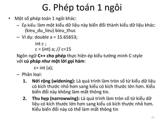 G. Phép toán 1 ngôi
• Một số phép toán 1 ngôi khác:
– Ép kiểu: làm một kiểu dữ liệu này biến đổi thành kiểu dữ liệu khác:
(kieu_du_lieu) bieu_thuc
– Ví dụ: double a = 15.65653;
int c ;
c = (int) a; // c=15
Ngôn ngữ C++ cho phép thực hiện ép kiểu tường minh C-style
với cú pháp như một lời gọi hàm:
c= int (a);
– Phân loại:
1. Nới rộng (widening): Là quá trình làm tròn số từ kiểu dữ liệu
có kích thước nhỏ hơn sang kiểu có kích thước lớn hơn. Kiểu
biến đổi này không làm mất thông tin.
2. Thu hẹp (narrowwing): Là quá trình làm tròn số từ kiểu dữ
liệu có kích thước lớn hơn sang kiểu có kích thước nhỏ hơn.
Kiểu biến đổi này có thể làm mất thông tin
29
 