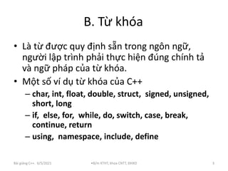 B. Từ khóa
Bài giảng C++. 6/5/2021 •B/m KTHT, khoa CNTT, ĐHXD 3
• Là từ được quy định sẵn trong ngôn ngữ,
người lập trình phải thực hiện đúng chính tả
và ngữ pháp của từ khóa.
• Một số ví dụ từ khóa của C++
– char, int, float, double, struct, signed, unsigned,
short, long
– if, else, for, while, do, switch, case, break,
continue, return
– using, namespace, include, define
 