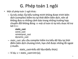 G. Phép toán 1 ngôi
• Một số phép toán 1 ngôi khác:
– Ép kiểu (tiếp): Ép kiểu tường minh không được trình biên
dịch (compiler) kiểm tra tại thời điểm biên dịch, nên sẽ
không đưa ra những cảnh báo trong những trường hợp
chuyển đổi không đúng  một số toán tử ép kiểu được hỗ trợ
bởi C++:
static_cast
const_cast
reinterpret_cast
dynamic_cast
– static_cast: yêu cầu compiler kiểm tra kiểu dữ liệu tại thời
điểm biên dịch chương trình, hạn chế được những lỗi ngoài
ý muốn.
static_cast<kiểu dữ liệu>(biểu thức)
– Ví dụ: c = static_cast<int>(a);
30
 