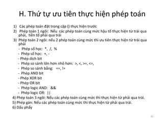 H. Thứ tự ưu tiên thực hiện phép toán
1) Các phép toán đặt trong cặp () thực hiện trước
2) Phép toán 1 ngôi: Nếu các phép toán cùng mức hậu tố thực hiện từ trái qua
phải, tiền tố phải qua trái
3) Phép toán 2 ngôi: nếu 2 phép toán cùng mức thì ưu tiên thực hiện từ trái qua
phải
- Phép số học: *, /, %
- Phép số học: +, -
- Phép dịch bit
- Phép so sánh lớn hơn nhỏ hơn: >, <, >=, <=,
- Phép so sánh bằng: ==, !=
- Phép AND bit
- Phép XOR bit
- Phép OR bit
- Phép logic AND: &&
- Phép logic OR: ||
4) Phép toán 3 ngôi: Nếu các phép toán cùng mức thì thực hiện từ phải qua trái.
5) Phép gán: Nếu các phép toán cùng mức thì thực hiện từ phải qua trái.
6) Dấu phẩy
33
 