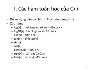 I. Các hàm toán học của C++
• Để sử dụng cần có chỉ thị #include <math.h>
• Các hàm:
– log(x) : tính loga cơ số tự nhiên của x
– log10(x) : tính loga cơ số 10 của x
– exp(x): tính e^x
– tan(x): tính tan(x)
– sin(x)
– cos(x)
– pow(a,x): tính a^x
– sqrt(x) : căn bậc 2 của x
– fabs(x): trị tuyệt đối của x
34
 