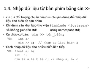 1.4. Nhập dữ liệu từ bàn phím bằng cin >>
• cin : là đối tượng chuẩn của C++ chuyên dùng để nhập dữ
liệu cho biến từ bàn phím
• Khi dùng cần khai báo thư viện #include <iostream>
và không gian tên std: using namespace std;
• Cú pháp cơ bản: cin >> tên_biến;
VD: int a;
cin >> a; // nhap du lieu bien a
• Cách nhập dữ liệu cho nhiều biến liên tiếp
VD: float a, b;
int c;
cin >> a >> b >> c; // nhap a, b, c
35
 