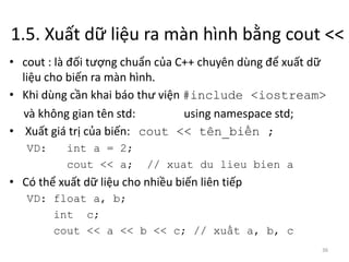 1.5. Xuất dữ liệu ra màn hình bằng cout <<
36
• cout : là đối tượng chuẩn của C++ chuyên dùng để xuất dữ
liệu cho biến ra màn hình.
• Khi dùng cần khai báo thư viện #include <iostream>
và không gian tên std: using namespace std;
• Xuất giá trị của biến: cout << tên_biến ;
VD: int a = 2;
cout << a; // xuat du lieu bien a
• Có thể xuất dữ liệu cho nhiều biến liên tiếp
VD: float a, b;
int c;
cout << a << b << c; // xuất a, b, c
 