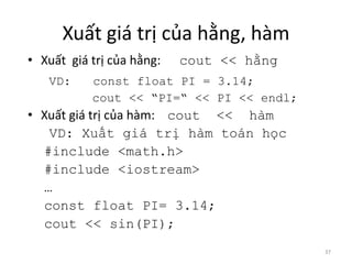 Xuất giá trị của hằng, hàm
• Xuất giá trị của hằng: cout << hằng
VD: const float PI = 3.14;
cout << “PI=“ << PI << endl;
• Xuất giá trị của hàm: cout << hàm
VD: Xuất giá trị hàm toán học
#include <math.h>
#include <iostream>
…
const float PI= 3.14;
cout << sin(PI);
37
 