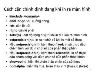 Cách căn chỉnh định dạng khi in ra màn hình
• #include <iomanip>
• endl hoặc ‘n’ xuống dòng
• left căn lề trái
• right căn lề phải
• setw(n) đặt độ rộng n vị trí khi in dữ liệu ra màn hình
• setprecision(n): in ra n chữ số khi in một số thực
• Nếu setprecision(n) kèm theo fixed: in số thực dấu
chấm tĩnh với đủ n chữ số của phần thập phân
• Nếu setprecision(n) kèm theo scientific: in số thực
dấu chấm động với đủ n chữ số của phần thập phân
• showpoint : hiển thị phần thập phân của số thực
• boolalpha : hiển thị true, false thay vì 1 (true), 0 (false)
38
 